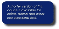 A shorter version of the Electricity at Work Regulations training course is aimed at managers & supervisors, office staff etc that need to know about the requirements of the EAW but do not do electrical work. This is course No 385: Electrical Safety Awareness and is normally half a day in duration. Please contact us if you would like more information on this.
